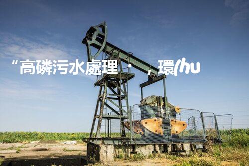 “高磷污水處理，環(huán)保先鋒，守護(hù)碧水藍(lán)天！”